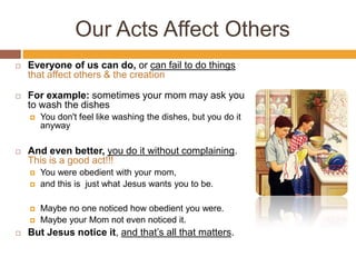Our Acts Affect Others
 Everyone of us can do, or can fail to do things
that affect others & the creation
 For example: sometimes your mom may ask you
to wash the dishes
 You don't feel like washing the dishes, but you do it
anyway
 And even better, you do it without complaining.
This is a good act!!!
 You were obedient with your mom,
 and this is just what Jesus wants you to be.
 Maybe no one noticed how obedient you were.
 Maybe your Mom not even noticed it.
 But Jesus notice it, and that’s all that matters.
 