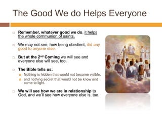The Good We do Helps Everyone
 Remember, whatever good we do, it helps
the whole communion of saints.
 We may not see, how being obedient, did any
good to anyone else,
 But at the 2nd Coming we will see and
everyone else will see, too.
 The Bible tells us:
 Nothing is hidden that would not become visible,
 and nothing secret that would not be know and
come to light.
 We will see how we are in relationship to
God, and we’ll see how everyone else is, too.
 
