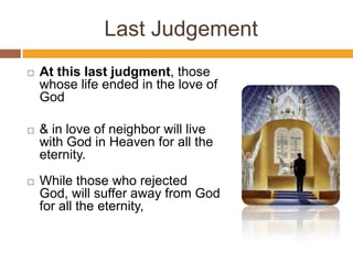 Last Judgement
 At this last judgment, those
whose life ended in the love of
God
 & in love of neighbor will live
with God in Heaven for all the
eternity.
 While those who rejected
God, will suffer away from God
for all the eternity,
 