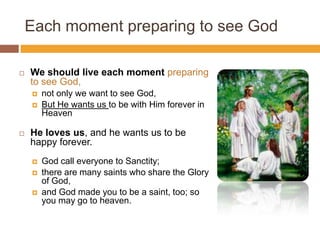 Each moment preparing to see God
 We should live each moment preparing
to see God,
 not only we want to see God,
 But He wants us to be with Him forever in
Heaven
 He loves us, and he wants us to be
happy forever.
 God call everyone to Sanctity;
 there are many saints who share the Glory
of God,
 and God made you to be a saint, too; so
you may go to heaven.
 