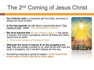 The 2nd Coming of Jesus Christ
 Our Catholic faith is a beautiful gift from God, and there is
always so much to learn
 In the last episode we talk about a great deal about “The
Family of God” called: “The Communion of Saints”
 We have learned that we are united to Jesus, to the saints
in heaven, the souls in purgatory, and to all those who follow
Jesus here on earth.
 All of us are members of the body of Christ
 Although the souls in heaven & on the purgatory are
real, they are usually invisible to us; after all we don’t see the
souls in purgatory, but it wouldn’t always be this way.
 Something amazing is going to happen; at the End of the
world Jesus Christ is going to come again.
 
