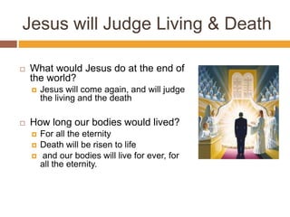 Jesus will Judge Living & Death
 What would Jesus do at the end of
the world?
 Jesus will come again, and will judge
the living and the death
 How long our bodies would lived?
 For all the eternity
 Death will be risen to life
 and our bodies will live for ever, for
all the eternity.
 