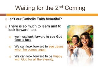 Waiting for the 2nd Coming
 Isn't our Catholic Faith beautiful?
 There is so much to learn and to
look forward, too.
a) we must look forward to see God
face to face
b) We can look forward to see Jesus
when he comes again
c) We can look forward to be happy
with God for all the eternity.
 