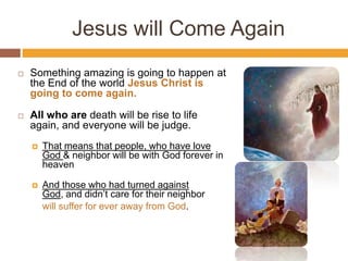 Jesus will Come Again
 Something amazing is going to happen at
the End of the world Jesus Christ is
going to come again.
 All who are death will be rise to life
again, and everyone will be judge.
 That means that people, who have love
God & neighbor will be with God forever in
heaven
 And those who had turned against
God, and didn’t care for their neighbor
will suffer for ever away from God.
 
