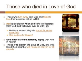 Those who died in Love of God
 Those who turn away from God and failed to
love their neighbor will go to Hell
 Hell is a stated in which someone is separated
from God, and will never ever be with Him.
 Hell is the saddest thing it is. It is not for we are
made for!!!
 God made us for Heaven!
 God made us to be perfectly happy with Him
in heaven
 Those who died in the Love of God, and who
loved their neighbor will rejoice in heaven for all
eternity
 
