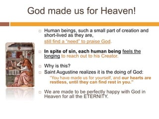 God made us for Heaven!
 Human beings, such a small part of creation and
short-lived as they are,
still find a “need” to praise God.
 In spite of sin, each human being feels the
longing to reach out to his Creator.
 Why is this?
 Saint Augustine realizes it is the doing of God:
“You have made us for yourself, and our hearts are
restless, until they can find rest in you.”
 We are made to be perfectly happy with God in
Heaven for all the ETERNITY.
 