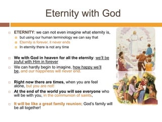 Eternity with God
 ETERNITY: we can not even imagine what eternity is,
 but using our human terminology we can say that
 Eternity is forever, it never ends
 In eternity there is not any time
 We with God in heaven for all the eternity: we’ll be
joyful with Him in forever
 We can hardly begin to imagine, how happy we’ll
be, and our happiness will never end.
 Right now there are times, when you are feel
alone, but you are not!
 At the end of the world you will see everyone who
will be with you, in the communion of saints,
 It will be like a great family reunion; God’s family will
be all together!
 