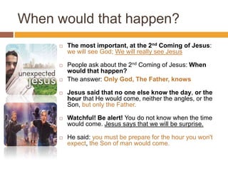 When would that happen?
 The most important, at the 2nd Coming of Jesus:
we will see God; We will really see Jesus
 People ask about the 2nd Coming of Jesus: When
would that happen?
 The answer: Only God, The Father, knows
 Jesus said that no one else know the day, or the
hour that He would come, neither the angles, or the
Son, but only the Father.
 Watchful! Be alert! You do not know when the time
would come. Jesus says that we will be surprise.
 He said: you must be prepare for the hour you won't
expect, the Son of man would come.
 