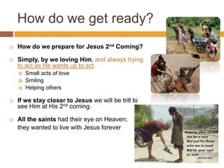 How do we get ready?
 How do we prepare for Jesus 2nd Coming?
 Simply, by we loving Him, and always trying
to act as He wants us to act.
 Small acts of love
 Smiling
 Helping others
 If we stay closer to Jesus we will be trill to
see Him at His 2nd coming.
 All the saints had their eye on Heaven;
they wanted to live with Jesus forever
 