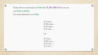 Notice that we commonly use was after I, he she it, but we can
use was or were.
It is more informal to use was.
If I were…
If She were…
If he were…
If it were …
Or
If I was…
If She was …
If he was …
If it was …
 