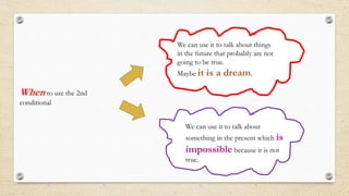 When to use the 2nd
conditional
We can use it to talk about
something in the present which is
impossible because it is not
true.
We can use it to talk about things
in the future that probably are not
going to be true.
Maybe it is a dream.
 