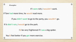 Examples:
If I were rich, I wouldn’t work.
If Tom had more time, he would read more.
If you didn’t want to go to the party, you wouldn’t go.
If it didn’t rain, I would go to the park.
You’d feel better if you got more exercise.
I’d be very frightened if I saw a big spider.
 