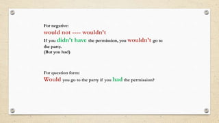 For negative:
would not ---- wouldn’t
If you didn’t have the permission, you wouldn’t go to
the party.
(But you had)
For question form:
Would you go to the party if you had the permission?
 