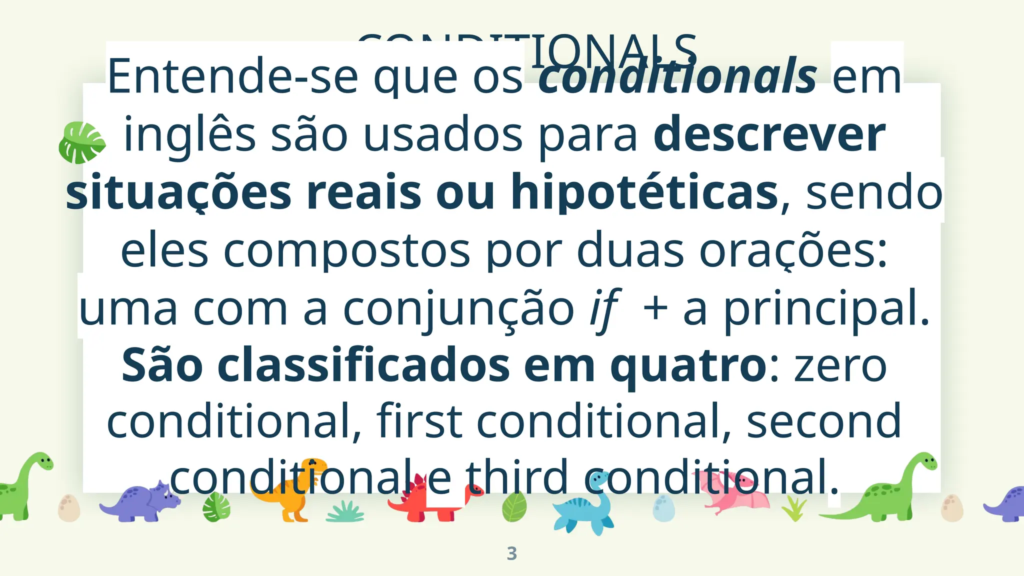 CONDITIONALS
Entende-se que os conditionals em
inglês são usados para descrever
situações reais ou hipotéticas, sendo
eles compostos por duas orações:
uma com a conjunção if + a principal.
São classificados em quatro: zero
conditional, first conditional, second
conditional e third conditional.
3
 
