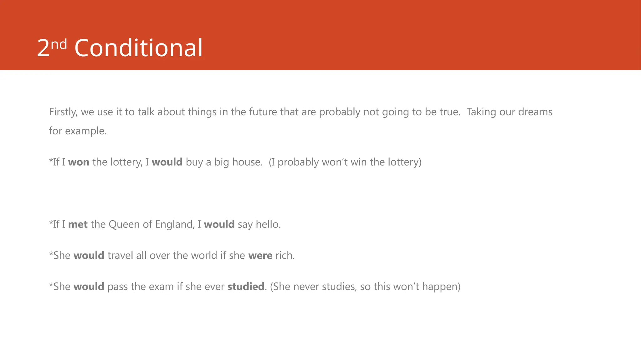 2nd
Conditional
Firstly, we use it to talk about things in the future that are probably not going to be true. Taking our dreams
for example.
*If I won the lottery, I would buy a big house. (I probably won’t win the lottery)
*If I met the Queen of England, I would say hello.
*She would travel all over the world if she were rich.
*She would pass the exam if she ever studied. (She never studies, so this won’t happen)
 