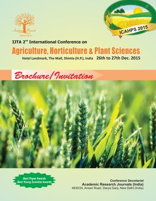 nd
IJTA 2 International Conference on
Agriculture, Horticulture & Plant SciencesAgriculture, Horticulture & Plant Sciences
Hotel Landmark, The Mall, Shimla (H.P.), India 26th to 27th Dec. 2015
Brochure/Invitation
Conference Secretariat
Academic Research Journals (India)
4830/24, Ansari Road, Darya Ganj, New Delhi (India)
Best Paper Awards
Best Young Scientist Awards
ICAHPS 2015
 