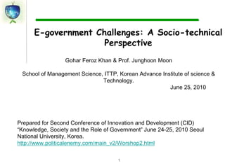 1 E-government Challenges: A Socio-technical Perspective Gohar Feroz Khan & Prof. Junghoon Moon  School of Management Science, ITTP, Korean Advance Institute of science & Technology.                                                                                          June 25, 2010 Prepared for Second Conference of Innovation and Development (CID) “Knowledge, Society and the Role of Government” June 24-25, 2010 Seoul National University, Korea. http://www.politicalenemy.com/main_v2/Worshop2.html 