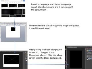 I went on to google and I typed into google
search black background and it came up with
the colour black .
After pasting the black background
into word , I dragged it onto
Photoshop where I filled the whole
screen with the black background.
Then I copied the black background image and pasted
it into Microsoft word
 