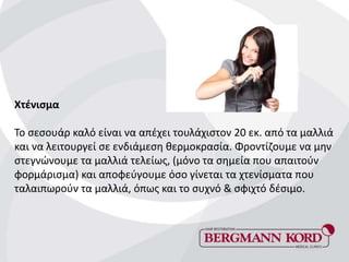 Χτένισμα
Το σεσουάρ καλό είναι να απέχει τουλάχιστον 20 εκ. από τα μαλλιά
και να λειτουργεί σε ενδιάμεση θερμοκρασία. Φροντίζουμε να μην
στεγνώνουμε τα μαλλιά τελείως, (μόνο τα σημεία που απαιτούν
φορμάρισμα) και αποφεύγουμε όσο γίνεται τα χτενίσματα που
ταλαιπωρούν τα μαλλιά, όπως και το συχνό & σφιχτό δέσιμο.
 