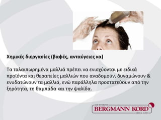Χημικές διεργασίες (βαφές, ανταύγειες κα)
Τα ταλαιπωρημένα μαλλιά πρέπει να ενισχύονται με ειδικά
προϊόντα και θεραπείες μαλλιών που αναδομούν, δυναμώνουν &
ενυδατώνουν τα μαλλιά, ενώ παράλληλα προστατεύουν από την
ξηρότητα, τη θαμπάδα και την ψαλίδα.
 
