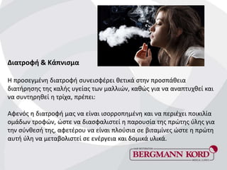 Διατροφή & Κάπνισμα
H προσεγμένη διατροφή συνεισφέρει θετικά στην προσπάθεια
διατήρησης της καλής υγείας των μαλλιών, καθώς για να αναπτυχθεί και
να συντηρηθεί η τρίχα, πρέπει:
Αφενός η διατροφή μας να είναι ισορροπημένη και να περιέχει ποικιλία
ομάδων τροφών, ώστε να διασφαλιστεί η παρουσία της πρώτης ύλης για
την σύνθεσή της, αφετέρου να είναι πλούσια σε βιταμίνες ώστε η πρώτη
αυτή ύλη να μεταβολιστεί σε ενέργεια και δομικά υλικά.
 