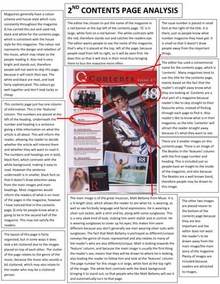 Magazines generally have a colour
                                             2ND CONTENTS PAGE ANALYSIS
scheme and house style which runs
constantly throughout the magazine.          The editor has chosen to put the name of the magazine in          The issue number is placed in small
Q has carried this out and used red,         a red banner at the top left of the contents page. ‘Q’ is in      font at the right of the title. It is
black and white for the contents page,       large, white font on a red banner. The white contrasts with       there, just so people know what
which is consistent with the house           the red, therefore stands out and catches the readers eye.        number magazine they have got. It
style for this magazine. The colour red      The editor wants people to see the name of the magazine,          is small so that it doesn’t draw
represents the danger and rebellion of       that’s why it is placed at the top, left of the page, because     people away from the important
the music, which may relate to the           people read from left to right, so it will be seen first. He      things.
people reading it. Also red is very          does this so that it will stick in their mind thus bringing
                                             them to buy the magazine more often.                              The editor has used a conventional
bright and stands out, therefore
                                                                                                               name for the contents page, which is
people will not want to skip this page,
                                                                                                               ‘contents’. Many magazines tend to
because it will catch their eye. The
                                                                                                               use this title for the contents page,
white and black are neat, and look
                                                                                                               mainly based on the fact that the
fairly sophisticated. The colours go
                                                                                                               reader’s straight away know what
well together and don’t look tacky or
                                                                                                               they are looking at. Contents are a
cheap.
                                                                                                               vital part of a magazine because
This contents page just has one column                                                                         reader’s like to skip straight to their
of information. This is the ‘features’                                                                         favourite artist, instead of flicking
column. The numbers are placed at the                                                                          through each page to find it. Also
left of the heading. Underneath the                                                                            reader’s like to know what is in their
number and heading is a sentence                                                                               magazine, so the title ‘contents’ will
giving a little information on what the                                                                        attract the reader straight away
article is all about. This will inform the                                                                     because it’s what they want to see.
reader, allowing the reader to decide                                                                          There are 3 smaller images on this
whether the article will interest them                                                                         contents page. There is an image of
and whether they will want to read it.                                                                         The Beatles in the ‘features’ column
The numbers and headings are in bold,                                                                          with the first page number and
black font, which contrasts with the                                                                           heading. This is included just so
white background, making it easy to                                                                            people have an insight to the inside
read. However the sentence                                                                                     of the magazine, and also because
underneath is in smaller, black font so                                                                        The Beatles are a well known band,
that it doesn’t draw attention away                                                                            therefore people may be drawn to
from the main images and main                                                                                  this image.
headings. Most magazines would
inform the readers of what is on most
                                              The main image is of the great musician, Matt Bellamy from Muse. It is
of the pages in the magazine; however                                                                                        The other two images
                                              a ¾ length shot, which allows the reader to see what he, is wearing, as
I have noticed that in this contents                                                                                         are placed nearer to
                                              well as see his body language and facial expressions. He is wearing a
page, Q only let people know what is                                                                                         the bottom of the
                                              silver suit Jacket, with a shirt and tie, along with some sunglasses. This
going to be in the second half of the                                                                                        contents page because
                                              is a very sleek kind of look, making him seem stylish and in control. He
magazine. This may not satisfy the                                                                                           they are less
                                              is wearing sunglasses to cover up his eyes; this makes him seem
readers.                                                                                                                     important and the
                                              different because you don’t generally see men wearing silver suits with
                                                                                                                             editor does not want
The layout of this page is fairly             sunglasses. The fact that Matt Bellamy is portrayed as different/unique
                                                                                                                             the reader’s to be
organized, but in some ways it does           conveys the genre of music represented and also relates to many of
                                                                                                                             drawn away from the
look a bit cluttered due to the images        the reader’s who are also different/unique. Matt is looking towards the
                                                                                                                             main image/the main
placed on top of each other. The clutter      ‘feature’ column, and because the main image is usually the first thing
                                                                                                                             story of the magazine.
of the page relates to the genre of the       the reader’s see, means that they will be drawn to where he is looking,
                                                                                                                             Plenty of images are
music, because the music also sounds a        also leading the reader to follow him and look at the ‘features’ column.
                                                                                                                             included because
bit cluttered, which may also relate to       The page number for this image is in large, white font at the top right
                                                                                                                             readers are attracted
the reader who may be a cluttered             of the image. The white font contrasts with the black background
                                                                                                                             to images.
person.                                       bringing it to stand out, so that people who like Matt Bellamy will see it
                                              and automatically turn to that page.
 