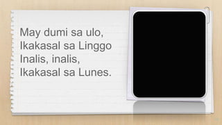 May dumi sa ulo,
Ikakasal sa Linggo
Inalis, inalis,
Ikakasal sa Lunes.
10
 