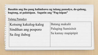 Kotseng kakalog-kalog
Sindihan ang posporo
Sa ilog ilubog
Batang makulit
Palaging Sumisitsit
Sa kamay mapipitpit
Basahin ang iba pang halimbawa ng tulang panudyo, de-gulong,
bugtong, at palaisipan. Sagutin ang “Pag-isipan”
Tulang Panudyo
 