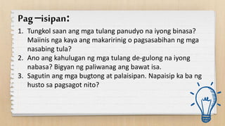 Pag–isipan:
1. Tungkol saan ang mga tulang panudyo na iyong binasa?
Maiinis nga kaya ang makaririnig o pagsasabihan ng mga
nasabing tula?
2. Ano ang kahulugan ng mga tulang de-gulong na iyong
nabasa? Bigyan ng paliwanag ang bawat isa.
3. Sagutin ang mga bugtong at palaisipan. Napaisip ka ba ng
husto sa pagsagot nito?
 