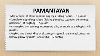 PAMANTAYAN
•May orihinal at akma sapaksa ang mga tulang nabuo. – 5 puntos
•Kompleto ang tulang nabuo (Tulang panudyo, tugmang de-gulong,
palaisipan, at bugtong) – 5 puntos
•Naiaangkop ang tamang intonasyon, diin, at antala sa pagbigkas. – 5
puntos
•Angkop ang bawat kilos at ekspresyon ng mukha sa tula; kumpas ng
kamay, galaw ng mata, labi, at iba. – 5 puntos
 