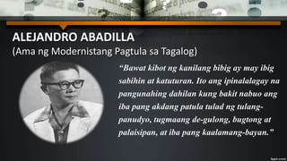 ALEJANDRO ABADILLA
(Ama ng Modernistang Pagtula sa Tagalog)
“Bawat kibot ng kanilang bibig ay may ibig
sabihin at katuturan. Ito ang ipinalalagay na
pangunahing dahilan kung bakit nabuo ang
iba pang akdang patula tulad ng tulang-
panudyo, tugmaang de-gulong, bugtong at
palaisipan, at iba pang kaalamang-bayan.”
 