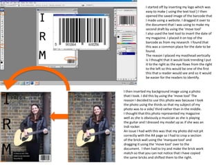I started off by inserting my logo which was
easy to make ( using the text tool ) I then
opened the saved image of the barcode that
I made using a website. I dragged it over to
the document that I was using to make my
second draft by using the ‘move tool’
I also used the text tool to insert the date of
my magazine. I placed it on top of the
barcode as from my research I found that
this was a common place for the date to be
found.
The reason I placed my masthead vertically
is I thought that it would look trending I put
it to the right as the eye flows from the right
to the left so this would be one of the first
this that a reader would see and so it would
be easier for the readers to identify.
I then inserted my background image using a photo
that I took. I did this by using the ‘move tool’ The
reason I decided to use this photo was because I look
the photo using the thirds so that my subject of my
photo was to a side/ third rather than in the middle.
I thought that this photo represented my magazine
well as she is obviously a musician as she is playing
the guitar and I dressed my model up as if she was an
Indi rocker.
An issue I had with this was that my photo did not pit
correctly with the A4 page so I had to crop a section
of the brick wall using the ‘marquee tool’ and
dragging it using the ‘move tool’ over to the
document. I then had to try and make the brick work
match so that you can not notice that I have copied
the same bricks and shifted them to the right.
 