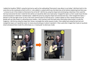 I added the headline ‘FRESH’ using the text tool as well as the subheading ‘Charmaine’s new album is out today’ I did them both in the
same font as the masthead so that it all fit in. I also added in a splash which was the black box at the bottom explaining that there was
‘ a chance to win 3 free tickets to Charmaine live at the 02’ I did this by using the shape tool and drawing a black box I then used the
text tool and wrote the text I made the font white so it would be able to be read easily I merged the layers so that I could move the box
around and place it wherever I wanted easily. I added the price by using the shape tool and text tool also, I then merged the layers. I
placed it in the top right corner as this is the most common place to find the price. I made it yellow so that it would stand out and
people will see how cheap it is attracting more readers. I also inserted a left third with extra information about what is inside the
magazine. I did this by using the shape tool I drew a rectangle then white squares inside, I then added text using the text tool and
merged the layers so it would be easier to move around and pace it where I wanted it. I then used other images that I took at my photo
shoot and placed them inside the white boxes as a ‘sneak peak’ to what was inside.
 