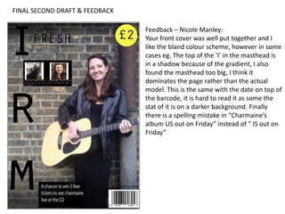 FINAL SECOND DRAFT & FEEDBACK
Feedback – Nicole Manley:
Your front cover was well put together and I
like the bland colour scheme, however in some
cases eg. The top of the ‘I’ in the masthead is
in a shadow because of the gradient, I also
found the masthead too big, I think it
dominates the page rather than the actual
model. This is the same with the date on top of
the barcode, it is hard to read it as some the
stat of it is on a darker background. Finally
there is a spelling mistake in “Charmaine’s
album US out on Friday” instead of “ IS out on
Friday”
 