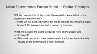 Social Environmental Factors for the 1st Product Prototype.
・Will the manufacture of the product have a detrimental effect on the
people and environment?
--->There will not be the thing that the made product has influence that it
is harmful to environment and a person by machine.
・What effect would the waste produced have on the people and
environment?
--->The small dust which is exhausted when it is formed by work starts
trouble of the cleaning and a lot of garbage.
 