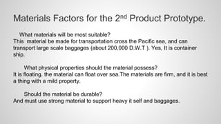 Materials Factors for the 2nd Product Prototype.
What materials will be most suitable?
This material be made for transportation cross the Pacific sea, and can
transport large scale baggages (about 200,000 D.W.T ). Yes, It is container
ship.
What physical properties should the material possess?
It is floating. the material can float over sea.The materials are firm, and it is best
a thing with a mild property.
Should the material be durable?
And must use strong material to support heavy it self and baggages.
 