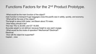Functions Factors for the 2nd Product Prototype.
·What would be the main function of the object?
main function is transport huge baggages cross the pacific sea in safely, quickly, and economy.
·What will be the size of the object?
The length is about 400 meter, and Beam about 70 meter.
·How heavy should it be?
The max TEU is 20,000, and GT 18,000.
Accurate weight is not defined, because freight is vary each voyage.
·What would be the mode of operation? Mechanical? Electrical?
Electrical
·How will the object be supported?
Captain , crew
 