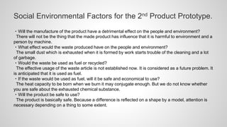 Social Environmental Factors for the 2nd Product Prototype.
・Will the manufacture of the product have a detrimental effect on the people and environment?
There will not be the thing that the made product has influence that it is harmful to environment and a
person by machine.
・What effect would the waste produced have on the people and environment?
The small dust which is exhausted when it is formed by work starts trouble of the cleaning and a lot
of garbage.
・Would the waste be used as fuel or recycled?
The effective usage of the waste article is not established now. It is considered as a future problem. It
is anticipated that it is used as fuel.
・If the waste would be used as fuel, will it be safe and economical to use?
The heat capacity to be born when we burn it may conjugate enough. But we do not know whether
you are safe about the exhausted chemical substance.
・Will the product be safe to use?
The product is basically safe. Because a difference is reflected on a shape by a model, attention is
necessary depending on a thing to some extent.
 