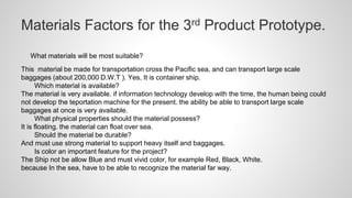 Materials Factors for the 3rd Product Prototype.
What materials will be most suitable?
This material be made for transportation cross the Pacific sea, and can transport large scale
baggages (about 200,000 D.W.T ). Yes, It is container ship.
Which material is available?
The material is very available. if information technology develop with the time, the human being could
not develop the teportation machine for the present. the ability be able to transport large scale
baggages at once is very available.
What physical properties should the material possess?
It is floating. the material can float over sea.
Should the material be durable?
And must use strong material to support heavy itself and baggages.
Is color an important feature for the project?
The Ship not be allow Blue and must vivid color, for example Red, Black, White.
because In the sea, have to be able to recognize the material far way.
 