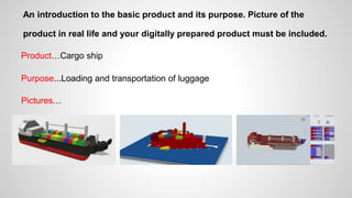 An introduction to the basic product and its purpose. Picture of the
product in real life and your digitally prepared product must be included.
Product…Cargo ship
Purpose...Loading and transportation of luggage
Pictures…
 