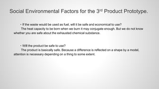 Social Environmental Factors for the 3rd Product Prototype.
・If the waste would be used as fuel, will it be safe and economical to use?
The heat capacity to be born when we burn it may conjugate enough. But we do not know
whether you are safe about the exhausted chemical substance.
・Will the product be safe to use?
The product is basically safe. Because a difference is reflected on a shape by a model,
attention is necessary depending on a thing to some extent.
 