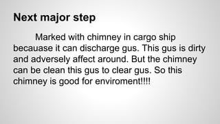 Next major step
Marked with chimney in cargo ship
becauase it can discharge gus. This gus is dirty
and adversely affect around. But the chimney
can be clean this gus to clear gus. So this
chimney is good for enviroment!!!!
 