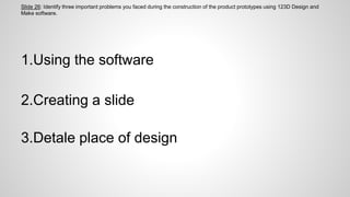 Slide 26: Identify three important problems you faced during the construction of the product prototypes using 123D Design and
Make software.
1.Using the software
2.Creating a slide
3.Detale place of design
 