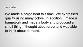 conclution
We made a cargo boat this time. We expressed
quality using many colors. In addition, I made a
framework and made a body and produced a
small thing. I thought about order and was able
to think about demand.
 