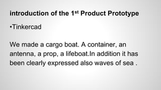 introduction of the 1st Product Prototype
•Tinkercad
We made a cargo boat. A container, an
antenna, a prop, a lifeboat.In addition it has
been clearly expressed also waves of sea .
 