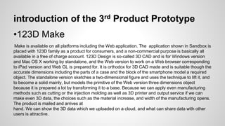 introduction of the 3rd Product Prototype
•123D Make
Make is available on all platforms including the Web application. The application shown in Sandbox is
placed with 123D family as a product for consumers, and a non-commercial purpose is basically all
available in a free of charge account. 123D Design is so-called 3D CAD and is for Windows version
and Mac OS X working by standalone, and the Web version to work on a Web browser corresponding
to iPad version and Web GL is prepared for. It is orthodox for 3D CAD made and is suitable though the
accurate dimensions including the parts of a case and the block of the smartphone model a required
object. The standalone version sketches a two-dimensional figure and uses the technique to lift it, and
to become a solid mainly, but models the primitive of the Web version three dimensions object
because it is prepared a lot by transforming it to a base. Because we can apply even manufacturing
methods such as cutting or the injection molding as well as 3D printer and output service if we can
make even 3D data, the choices such as the material increase, and width of the manufacturing opens.
The product is mailed and arrives at
hand. We can show the 3D data which we uploaded on a cloud, and what can share data with other
users is attractive.
 