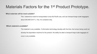 Materials Factors for the 1st Product Prototype.
What materials will be most suitable?
This material be made for transportation cross the Pacific sea, and can transport large scale baggages(
about 200,000 D.W.T ). Yes, It is container ship.
Which material is available?
The material is very available. if information technology develop with the time, the human being could not
develop the teportation machine for the present. the ability be able to transport large scale baggages at
once is very available.
 