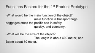 Functions Factors for the 1st Product Prototype.
·What would be the main function of the object?
main function is transport huge
baggages cross the pacific sea in safely,
quickly, and economy.
·What will be the size of the object?
The length is about 400 meter, and
Beam about 70 meter.
 