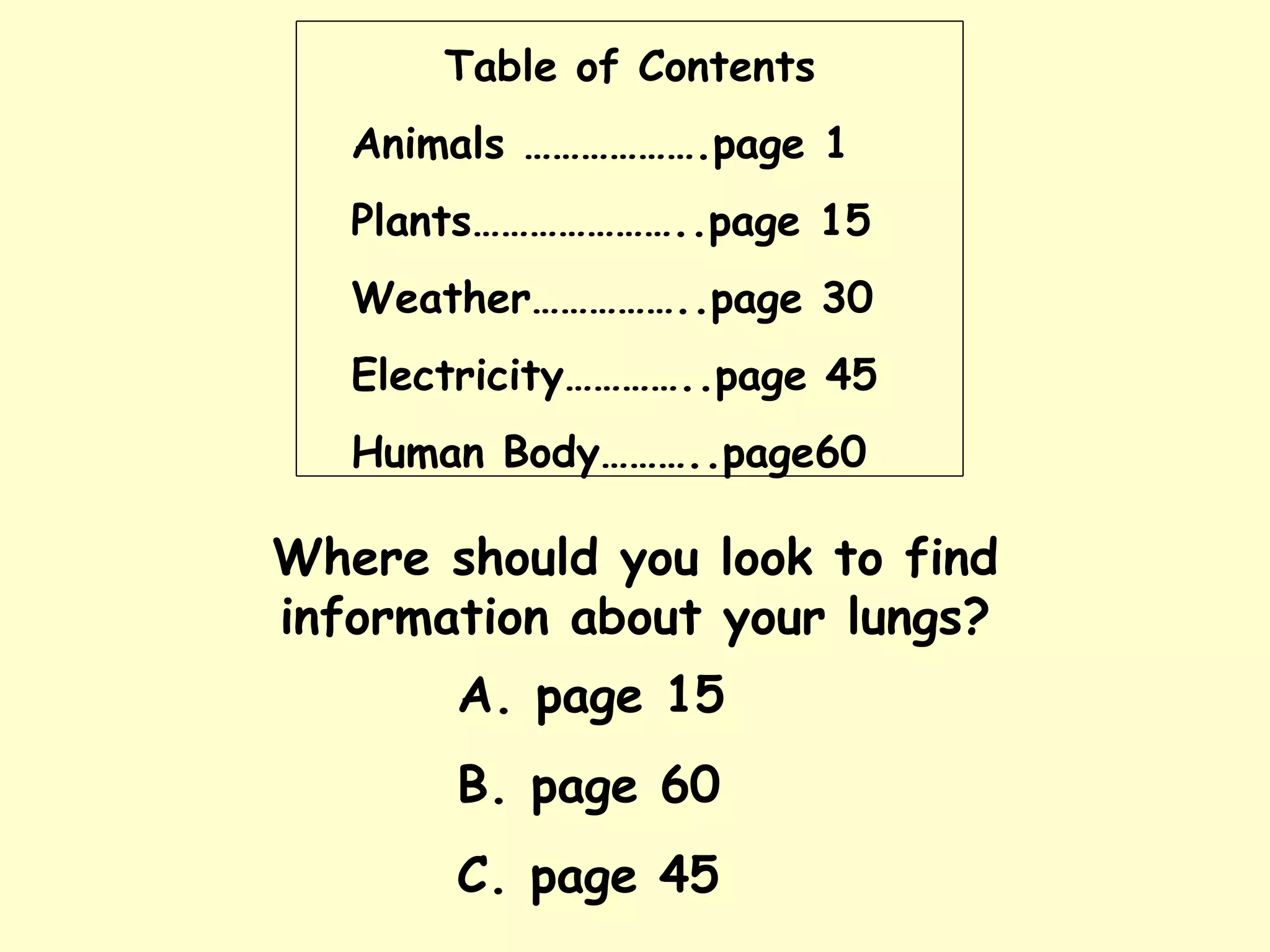 Table of Contents Animals ……………….page 1 Plants…………………..page 15 Weather……………..page 30 Electricity…………..page 45 Human Body………..page60 Where should you look to find information about your lungs? A. page 15 B. page 60 C. page 45 