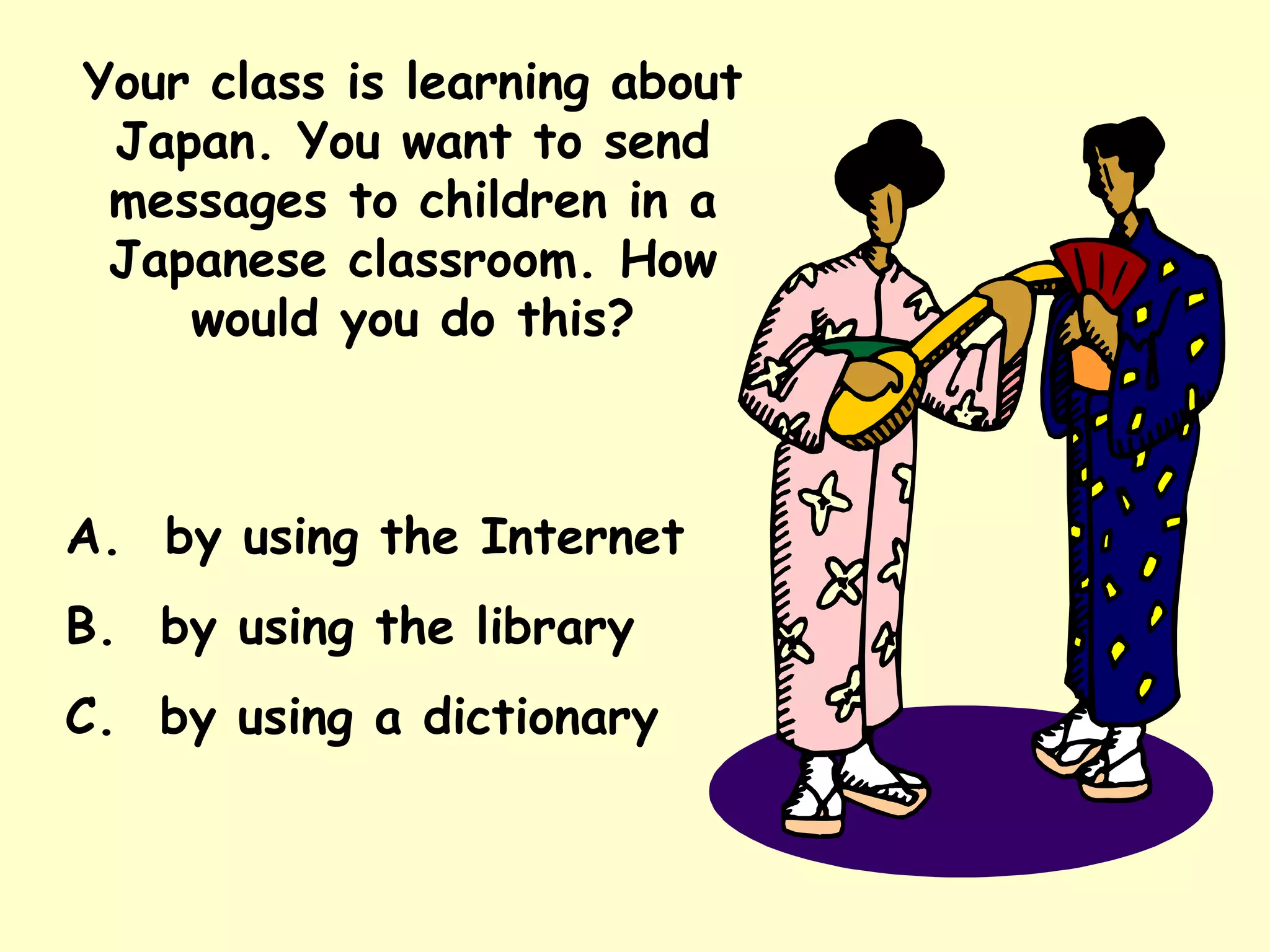 Your class is learning about Japan. You want to send messages to children in a Japanese classroom. How would you do this? A.  by using the Internet B.  by using the library C.  by using a dictionary 